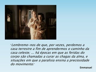 “Lembremo-nos de que, por vezes, perdemos a
casa terrestre a fim de aprendermos o caminho da
casa celeste; ... há épocas em que as feridas do
corpo são chamadas a curar as chagas da alma, e
situações em que a paralisia ensina a preciosidade
do movimento.”
Emmanuel
 