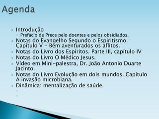  Introdução
◦ Prefácio de Prece pelo doentes e pelos obsidiados.
 Notas do Evangelho Segundo o Espiritismo.
Capítulo V - Bem aventurados os aflitos.
 Notas do Livro dos Espíritos. Parte III, capítulo IV
 Notas do Livro O Médico Jesus.
 Vídeo em Mini-palestra, Dr. João Antonio Duarte
Jacinto.
 Notas do Livro Evolução em dois mundos. Capítulo
A invasão microbiana.
 Dinâmica: mentalização de saúde.
◦
◦
 