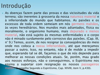  As doenças fazem parte das provas e das vicissitudes da vida
terrena; são inerentes à grosseria da nossa natureza material e
à inferioridade do mundo que habitamos. As paixões e os
excessos de toda ordem semeiam em nós germens malsãos,
às vezes hereditários. Nos mundos mais adiantados, física ou
moralmente, o organismo humano, mais depurado e menos
material, não está sujeito às mesmas enfermidades e o corpo
não é minado surdamente pelo corrosivo das paixões. (Cap. III,
n° 9.) Temos, assim, de nos resignar às conseqüências do meio
onde nos coloca a nossa inferioridade, até que mereçamos
passar a outro. Isso, no entanto, não é de molde a impedir
que, esperando tal se dê, façamos o que de nós depende para
melhorar as nossas condições atuais. Se, porém, mau grado
aos nossos esforços, não o conseguirmos, o Espiritismo nos
ensina a suportar com resignação os nossos passageiros
males. (Evangelho Segundo o Espiritismo, Cap. XXVIII, item V, p.430).
 