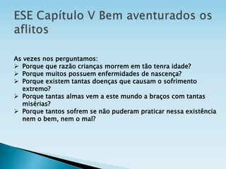 As vezes nos perguntamos:
 Porque que razão crianças morrem em tão tenra idade?
 Porque muitos possuem enfermidades de nascença?
 Porque existem tantas doenças que causam o sofrimento
extremo?
 Porque tantas almas vem a este mundo a braços com tantas
misérias?
 Porque tantos sofrem se não puderam praticar nessa existência
nem o bem, nem o mal?
 