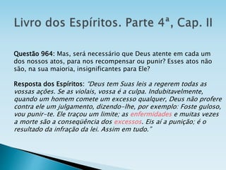 Questão 964: Mas, será necessário que Deus atente em cada um
dos nossos atos, para nos recompensar ou punir? Esses atos não
são, na sua maioria, insignificantes para Ele?
Resposta dos Espíritos: “Deus tem Suas leis a regerem todas as
vossas ações. Se as violais, vossa é a culpa. Indubitavelmente,
quando um homem comete um excesso qualquer, Deus não profere
contra ele um julgamento, dizendo-lhe, por exemplo: Foste guloso,
vou punir-te. Ele traçou um limite; as enfermidades e muitas vezes
a morte são a conseqüência dos excessos. Eis aí a punição; é o
resultado da infração da lei. Assim em tudo.”
 