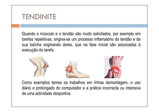 TENDINITE
Quando o músculo e o tendão são muito solicitados, por exemplo em
tarefas repetitivas, origina-se um processo inflamatório do tendão e da
sua baínha originando dores, que na fase inicial são associadas à
execução da tarefa.




Como exemplos temos os trabalhos em linhas demontagem, o uso
diário e prolongado do computador e a prática incorrecta ou intensiva
de uma actividade desportiva.
 