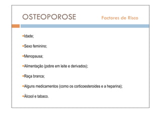 OSTEOPOROSE                                      Factores de Risco


 dade;
 I

  exo feminino;
 S

  enopausa;
 M

  limentação (pobre em leite e derivados);
 A

  aça branca;
 R

  lguns medicamentos (como os corticoesteroides e a heparina);
 A

  lcool e tabaco.
 Á
 