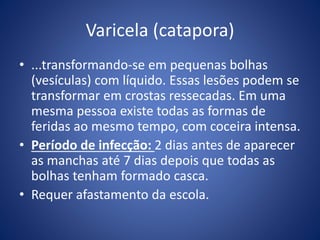 Varicela (catapora)
• ...transformando-se em pequenas bolhas
(vesículas) com líquido. Essas lesões podem se
transformar em crostas ressecadas. Em uma
mesma pessoa existe todas as formas de
feridas ao mesmo tempo, com coceira intensa.
• Período de infecção: 2 dias antes de aparecer
as manchas até 7 dias depois que todas as
bolhas tenham formado casca.
• Requer afastamento da escola.
 
