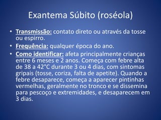Exantema Súbito (roséola)
• Transmissão: contato direto ou através da tosse
ou espirro.
• Frequência: qualquer época do ano.
• Como identificar: afeta principalmente crianças
entre 6 meses e 2 anos. Começa com febre alta
de 38 a 42°C durante 3 ou 4 dias, com sintomas
gripais (tosse, coriza, falta de apetite). Quando a
febre desaparece, começa a aparecer pintinhas
vermelhas, geralmente no tronco e se dissemina
para pescoço e extremidades, e desaparecem em
3 dias.
 