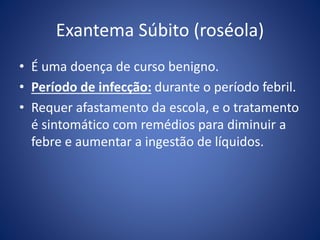 Exantema Súbito (roséola)
• É uma doença de curso benigno.
• Período de infecção: durante o período febril.
• Requer afastamento da escola, e o tratamento
é sintomático com remédios para diminuir a
febre e aumentar a ingestão de líquidos.
 
