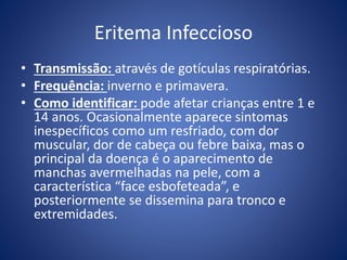 Eritema Infeccioso
• Transmissão: através de gotículas respiratórias.
• Frequência: inverno e primavera.
• Como identificar: pode afetar crianças entre 1 e
14 anos. Ocasionalmente aparece sintomas
inespecíficos como um resfriado, com dor
muscular, dor de cabeça ou febre baixa, mas o
principal da doença é o aparecimento de
manchas avermelhadas na pele, com a
característica “face esbofeteada”, e
posteriormente se dissemina para tronco e
extremidades.
 