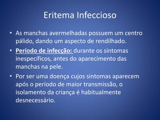 Eritema Infeccioso
• As manchas avermelhadas possuem um centro
pálido, dando um aspecto de rendilhado.
• Período de infecção: durante os sintomas
inespecíficos, antes do aparecimento das
manchas na pele.
• Por ser uma doença cujos sintomas aparecem
após o período de maior transmissão, o
isolamento da criança é habitualmente
desnecessário.
 