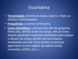 Escarlatina
• Transmissão: através da tosse, espirro, mãos ou
objetos contaminados.
• Frequência: outono e primavera.
• Como identificar: começa com dor de garganta,
febre alta, vômito e dor no corpo. Até 24 horas
depois aparecem manchas vermelhas pela cabeça
e depois no corpo, dando um tom áspero,
lembrando um lixa. Essas lesões costumam
aglomerar-se em regiões de dobras (axila,
cotovelos, virilha, etc.)...
 