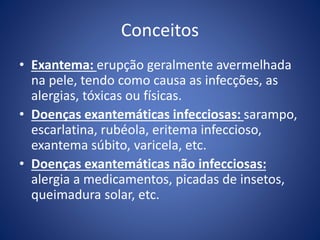 Conceitos
• Exantema: erupção geralmente avermelhada
na pele, tendo como causa as infecções, as
alergias, tóxicas ou físicas.
• Doenças exantemáticas infecciosas: sarampo,
escarlatina, rubéola, eritema infeccioso,
exantema súbito, varicela, etc.
• Doenças exantemáticas não infecciosas:
alergia a medicamentos, picadas de insetos,
queimadura solar, etc.
 