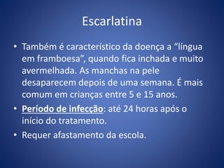 Escarlatina
• Também é característico da doença a “língua
em framboesa”, quando fica inchada e muito
avermelhada. As manchas na pele
desaparecem depois de uma semana. É mais
comum em crianças entre 5 e 15 anos.
• Período de infecção: até 24 horas após o
início do tratamento.
• Requer afastamento da escola.
 
