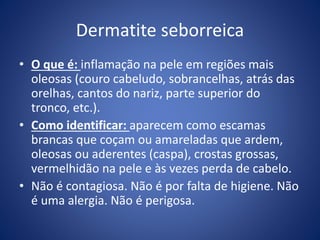 Dermatite seborreica
• O que é: inflamação na pele em regiões mais
oleosas (couro cabeludo, sobrancelhas, atrás das
orelhas, cantos do nariz, parte superior do
tronco, etc.).
• Como identificar: aparecem como escamas
brancas que coçam ou amareladas que ardem,
oleosas ou aderentes (caspa), crostas grossas,
vermelhidão na pele e às vezes perda de cabelo.
• Não é contagiosa. Não é por falta de higiene. Não
é uma alergia. Não é perigosa.
 