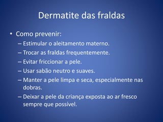 Dermatite das fraldas
• Como prevenir:
– Estimular o aleitamento materno.
– Trocar as fraldas frequentemente.
– Evitar friccionar a pele.
– Usar sabão neutro e suaves.
– Manter a pele limpa e seca, especialmente nas
dobras.
– Deixar a pele da criança exposta ao ar fresco
sempre que possível.
 