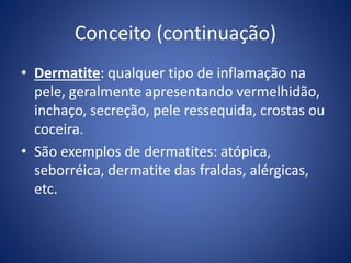 Conceito (continuação)
• Dermatite: qualquer tipo de inflamação na
pele, geralmente apresentando vermelhidão,
inchaço, secreção, pele ressequida, crostas ou
coceira.
• São exemplos de dermatites: atópica,
seborréica, dermatite das fraldas, alérgicas,
etc.
 