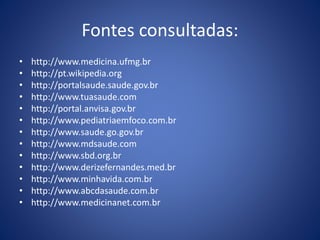 Fontes consultadas:
• http://www.medicina.ufmg.br
• http://pt.wikipedia.org
• http://portalsaude.saude.gov.br
• http://www.tuasaude.com
• http://portal.anvisa.gov.br
• http://www.pediatriaemfoco.com.br
• http://www.saude.go.gov.br
• http://www.mdsaude.com
• http://www.sbd.org.br
• http://www.derizefernandes.med.br
• http://www.minhavida.com.br
• http://www.abcdasaude.com.br
• http://www.medicinanet.com.br
 