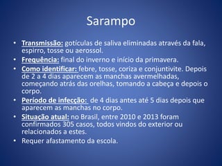 Sarampo
• Transmissão: gotículas de saliva eliminadas através da fala,
espirro, tosse ou aerossol.
• Frequência: final do inverno e início da primavera.
• Como identificar: febre, tosse, coriza e conjuntivite. Depois
de 2 a 4 dias aparecem as manchas avermelhadas,
começando atrás das orelhas, tomando a cabeça e depois o
corpo.
• Período de infecção: de 4 dias antes até 5 dias depois que
aparecem as manchas no corpo.
• Situação atual: no Brasil, entre 2010 e 2013 foram
confirmados 305 casos, todos vindos do exterior ou
relacionados a estes.
• Requer afastamento da escola.
 