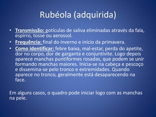 Rubéola (adquirida)
• Transmissão: gotículas de saliva eliminadas através da fala,
espirro, tosse ou aerossol.
• Frequência: final do inverno e início da primavera.
• Como identificar: febre baixa, mal-estar, perda do apetite,
dor no corpo, dor de garganta e conjuntivite. Logo depois
aparece manchas puntiformes rosadas, que podem se unir
formando manchas maiores. Inicia-se na cabeça e pescoço
e dissemina-se pelo tronco e extremidades. Quando
aparece no tronco, geralmente está desaparecendo na
face.
Em alguns casos, o quadro pode iniciar logo com as manchas
na pele.
 