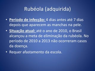 Rubéola (adquirida)
• Período de infecção: 4 dias antes até 7 dias
depois que aparecem as manchas na pele.
• Situação atual: até o ano de 2010, o Brasil
alcançou a meta de eliminação da rubéola. No
período de 2010 a 2013 não ocorreram casos
da doença.
• Requer afastamento da escola.
 