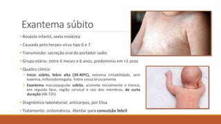 Exantema súbito
• Roséola infantil, sexta moléstia
• Causada pelo herpes-vírus tipo 6 e 7
• Transmissão: secreção oral do portador sadio
• Grupo etário: entre 6 meses e 6 anos, predomínio em <2 anos
• Quadro clínico:
• Início súbito, febre alta (39-40ºC), extrema irritabilidade, sem
toxemia, linfonodomegalia. Febre cessa bruscamente
• Exantema maculopapular súbito, acomete inicialmente o tronco,
em seguida face, região cervical e raiz dos membros, de curta
duração (48-72h)
• Diagnóstico laboratorial: anticorpos, por Elisa
• Tratamento: sintomáticos. Atentar para convulsão febril
 