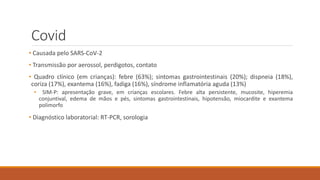 Covid
• Causada pelo SARS-CoV-2
• Transmissão por aerossol, perdigotos, contato
• Quadro clínico (em crianças): febre (63%); sintomas gastrointestinais (20%); dispneia (18%),
coriza (17%), exantema (16%), fadiga (16%), síndrome inflamatória aguda (13%)
• SIM-P: apresentação grave, em crianças escolares. Febre alta persistente, mucosite, hiperemia
conjuntival, edema de mãos e pés, sintomas gastrointestinais, hipotensão, miocardite e exantema
polimorfo
• Diagnóstico laboratorial: RT-PCR, sorologia
 