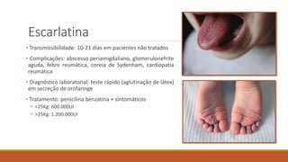 Escarlatina
• Transmissibilidade: 10-21 dias em pacientes não tratados
• Complicações: abscesso periamigdaliano, glomerulonefrite
aguda, febre reumática, coreia de Sydenham, cardiopatia
reumática
• Diagnóstico laboratorial: teste rápido (aglutinação de látex)
em secreção de orofaringe
• Tratamento: penicilina benzatina + sintomáticos
• <25Kg: 600.000UI
• >25Kg: 1.200.000UI
 