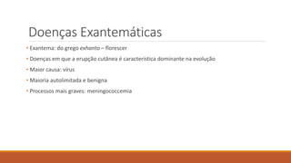 Doenças Exantemáticas
• Exantema: do grego exhanto – florescer
• Doenças em que a erupção cutânea é característica dominante na evolução
• Maior causa: vírus
• Maioria autolimitada e benigna
• Processos mais graves: meningococcemia
 
