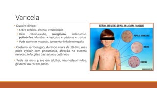 Varicela
• Quadro clínico:
• Febre, cefaleia, astenia, irritabilidade
• Rash crânio-caudal, pruriginoso, eritematoso,
polimórfico. Manchas ➛ vesículas ➛ pústulas ➛ crostas
• Pode acometer mucosas, apresentar linfadenomegalia
• Costuma ser benigno, durando cerca de 10 dias, mas
pode evoluir com pneumonia, afecção no sistema
nervoso, infecções bacterianas cutâneas
• Pode ser mais grave em adultos, imunodeprimidos,
gestante ou recém-natos
 