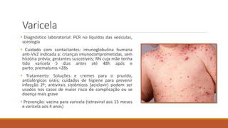 Varicela
• Diagnóstico laboratorial: PCR no líquidos das vesículas,
sorologia
• Cuidado com contactantes: imunoglobulina humana
anti-VVZ indicada a: crianças imunocomprometidas, sem
história prévia; gestantes suscetíveis; RN cuja mãe tenha
tido varicela 5 dias antes até 48h após o
parto; prematuros <28s
• Tratamento: Soluções e cremes para o prurido,
antialérgicos orais; cuidados de higiene para prevenir
infecção 2ª; antivirais sistêmicos (aciclovir) podem ser
usados nos casos de maior risco de complicação ou se
doença mais grave
• Prevenção: vacina para varicela (tetraviral aos 15 meses
e varicela aos 4 anos)
 