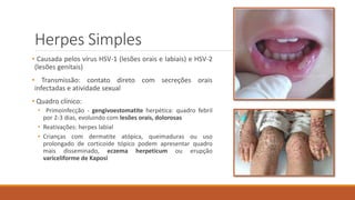 Herpes Simples
• Causada pelos vírus HSV-1 (lesões orais e labiais) e HSV-2
(lesões genitais)
• Transmissão: contato direto com secreções orais
infectadas e atividade sexual
• Quadro clínico:
• Primoinfecção - gengivoestomatite herpética: quadro febril
por 2-3 dias, evoluindo com lesões orais, dolorosas
• Reativações: herpes labial
• Crianças com dermatite atópica, queimaduras ou uso
prolongado de corticoide tópico podem apresentar quadro
mais disseminado, eczema herpeticum ou erupção
variceliforme de Kaposi
 
