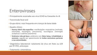Enteroviroses
• Principalmente associadas aos vírus ECHO ou Coxsackie A e B
• Transmissão fecal-oral
• Grupo etário: mais frequente em crianças de baixa idade
• Quadro clínico:
• Doença febril não-específica: manifestações respiratórias (resfriado,
estomatite, herpangina, pneumonia), neurológicas (meningite
asséptica) e cutâneas (exantema)
• Síndrome mão-pé-boca: pródromo com febre baixa, irritabilidade e
anorexia, seguido por aparecimento de lesões vesiculares periorais
e nas extremidades
• Diagnóstico laboratorial: isolamento do vírus em fezes ou LCR
por RT-PCR, anticorpos
• Tratamento: sintomáticos
 