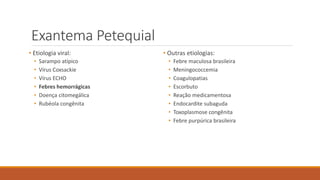 Exantema Petequial
• Etiologia viral:
• Sarampo atípico
• Vírus Coxsackie
• Vírus ECHO
• Febres hemorrágicas
• Doença citomegálica
• Rubéola congênita
• Outras etiologias:
• Febre maculosa brasileira
• Meningococcemia
• Coagulopatias
• Escorbuto
• Reação medicamentosa
• Endocardite subaguda
• Toxoplasmose congênita
• Febre purpúrica brasileira
 