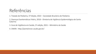 Referências
1. Tratado de Pediatria, 5ª Edição, 2022 – Sociedade Brasileira de Pediatria
2. Doenças Exantemáticas Febris, 2018 – Diretoria de Vigilância Epidemiológica de Santa
Catarina
3. Guia de Vigilância em Saúde, 5ª edição, 2021 – Ministério da Saúde
4. SINAN - http://portalsinan.saude.gov.br/
 