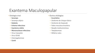 Exantema Maculopapular
• Etiologia viral:
• Sarampo
• Sarampo atípico
• Rubéola
• Eritema infeccioso
• Exantema súbito
• Mononucleose infecciosa
• Vírus Coxsackie
• Vírus ECHO
• Citomegalovirose
• Covid
• Outras etiologias:
• Escarlatina
• Síndrome de choque tóxico
• Síndrome de Kawasaki
• Febre maculosa brasileira
• Reação medicamentosa
• Toxoplasmose
• Miliária rubra
 