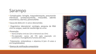 Sarampo
• Complicações: laringite, traqueobronquite, pneumonite
intersticial, ceratoconjuntivite, miocardite, adenite
mesentérica, diarreia, panencefalite
• Causa de óbito em <1 ano e desnutridos
• Diagnóstico laboratorial: sorologia, pesquisa de RNA
viral no sangue, swab de nasofaringe ou urina
• Prevenção:
• Vacina (tríplice viral aos 12m e tetraviral aos 15m)
• Pós-exposição: vacina até 72h após exposição em
suscetíveis; imunoglobulina humana até 6 dias
• Tratamento: sintomáticos + vitamina A (em <5 anos e
em hospitalizados)
• Doença de notificação compulsória
 