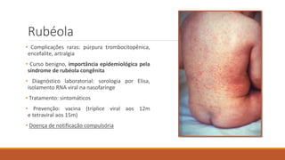 Rubéola
• Complicações raras: púrpura trombocitopênica,
encefalite, artralgia
• Curso benigno, importância epidemiológica pela
síndrome de rubéola congênita
• Diagnóstico laboratorial: sorologia por Elisa,
isolamento RNA viral na nasofaringe
• Tratamento: sintomáticos
• Prevenção: vacina (tríplice viral aos 12m
e tetraviral aos 15m)
• Doença de notificação compulsória
 
