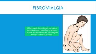 FIBROMIALGIA
A Fibromialgia é uma doença que afeta o
sistema nervoso e neurológico, fazendo
com que tenhamos dores em várias regiões
do corpo sem razão aparente.
 