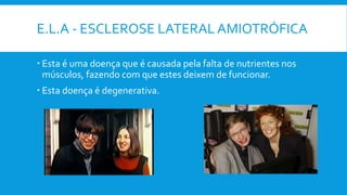 E.L.A - ESCLEROSE LATERAL AMIOTRÓFICA
 Esta é uma doença que é causada pela falta de nutrientes nos
músculos, fazendo com que estes deixem de funcionar.
 Esta doença é degenerativa.
 