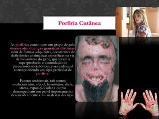 As porfirias constituem um grupo de pelo
menos oito doenças genéticas distintas,
além de formas adquiridas, decorrentes de
deficiências enzimáticas específicas na via
de biossíntese do gene, que levam a
superprodução e acumulação de
precursores metabólicos, para cada qual
correspondendo um tipo particular de
porfiria.
Fatores ambientais, tais como:
medicamentos, álcool, harmónios, dieta,
stress, exposição solar e outros
desempenham um papel importante no
desencadeamento e curso destas doenças.
 