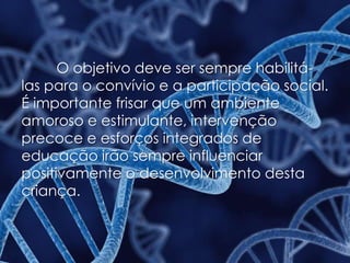 O objetivo deve ser sempre habilitá-
las para o convívio e a participação social.
É importante frisar que um ambiente
amoroso e estimulante, intervenção
precoce e esforços integrados de
educação irão sempre influenciar
positivamente o desenvolvimento desta
criança.
 