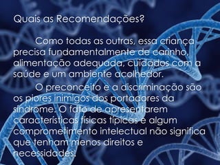 Quais as Recomendações?
Como todas as outras, essa criança
precisa fundamentalmente de carinho,
alimentação adequada, cuidados com a
saúde e um ambiente acolhedor.
O preconceito e a discriminação são
os piores inimigos dos portadores da
síndrome. O fato de apresentarem
características físicas típicas e algum
comprometimento intelectual não significa
que tenham menos direitos e
necessidades.
 