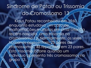 Síndrome de Patau ou Trissomia
do Cromossomo 13
Klaus Patau reconheceu em 1960,
enquanto estudava um caso de
malformações múltiplas em uma criança
recém-nascida, uma trissomia no
cromossomo 13. Normalmente, os seres
humanos apresentam 23 pares de
cromossomos, 46 repartidos em 23 pares.
Esta trissomia ocorre quando um
indivíduo apresenta três cromossomos no
grupo 13.
 