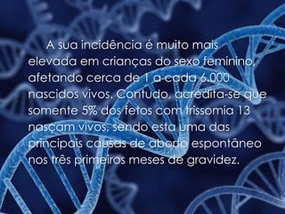 A sua incidência é muito mais
elevada em crianças do sexo feminino,
afetando cerca de 1 a cada 6.000
nascidos vivos. Contudo, acredita-se que
somente 5% dos fetos com trissomia 13
nasçam vivos, sendo esta uma das
principais causas de aborto espontâneo
nos três primeiros meses de gravidez.
 