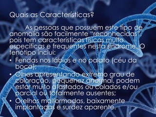 Quais as Características?
As pessoas que possuem este tipo de
anomalia são facilmente “reconhecidas”,
pois tem características físicas muito
específicas e frequentes nesta síndrome. O
fenótipo inclui:
• Fendas nos lábios e no palato (céu da
boca);
• Olhos apresentando extremo grau de
coloração, pequenez anormal, podem
estar muito afastados ou colados e/ou
parcial ou totalmente ausentes;
• Orelhas malformadas, baixamente
implantadas e surdez aparente.
 