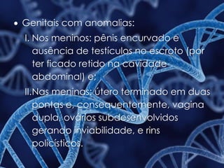  Genitais com anomalias:
I. Nos meninos: pênis encurvado e
ausência de testículos no escroto (por
ter ficado retido na cavidade
abdominal) e;
II.Nas meninas: útero terminado em duas
pontas e, consequentemente, vagina
dupla, ovários subdesenvolvidos
gerando inviabilidade, e rins
policísticos.
 