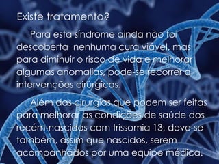 Existe tratamento?
Para esta síndrome ainda não foi
descoberta nenhuma cura viável, mas
para diminuir o risco de vida e melhorar
algumas anomalias, pode-se recorrer a
intervenções cirúrgicas.
Além das cirurgias que podem ser feitas
para melhorar as condições de saúde dos
recém-nascidos com trissomia 13, deve-se
também, assim que nascidos, serem
acompanhados por uma equipe médica.
 