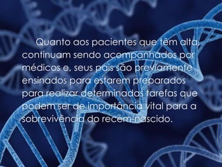 Quanto aos pacientes que têm alta,
continuam sendo acompanhados por
médicos e, seus pais são previamente
ensinados para estarem preparados
para realizar determinadas tarefas que
podem ser de importância vital para a
sobrevivência do recém-nascido.
 