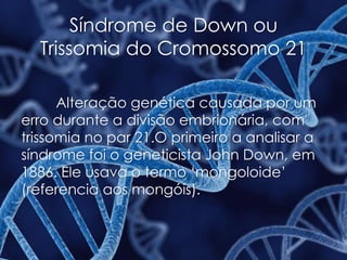 Síndrome de Down ou
Trissomia do Cromossomo 21
Alteração genética causada por um
erro durante a divisão embrionária, com
trissomia no par 21.O primeiro a analisar a
síndrome foi o geneticista John Down, em
1886. Ele usava o termo ‘mongoloide’
(referencia aos mongóis).
 