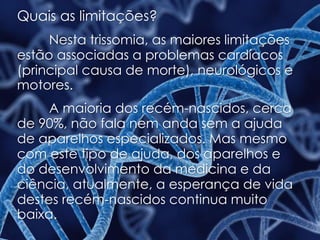 Quais as limitações?
Nesta trissomia, as maiores limitações
estão associadas a problemas cardíacos
(principal causa de morte), neurológicos e
motores.
A maioria dos recém-nascidos, cerca
de 90%, não fala nem anda sem a ajuda
de aparelhos especializados. Mas mesmo
com este tipo de ajuda, dos aparelhos e
do desenvolvimento da medicina e da
ciência, atualmente, a esperança de vida
destes recém-nascidos continua muito
baixa.
 