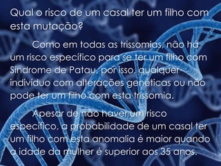 Qual o risco de um casal ter um filho com
esta mutação?
Como em todas as trissomias, não há
um risco específico para se ter um filho com
Síndrome de Patau, por isso, qualquer
indivíduo com alterações genéticas ou não
pode ter um filho com esta trissomia.
Apesar de não haver um risco
específico, a probabilidade de um casal ter
um filho com esta anomalia é maior quando
a idade da mulher é superior aos 35 anos.
 