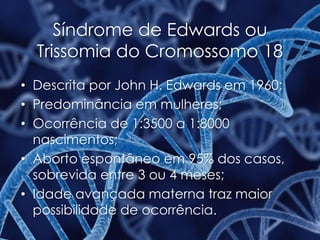 Síndrome de Edwards ou
Trissomia do Cromossomo 18
• Descrita por John H. Edwards em 1960;
• Predominância em mulheres;
• Ocorrência de 1:3500 a 1:8000
nascimentos;
• Aborto espontâneo em 95% dos casos,
sobrevida entre 3 ou 4 meses;
• Idade avançada materna traz maior
possibilidade de ocorrência.
 